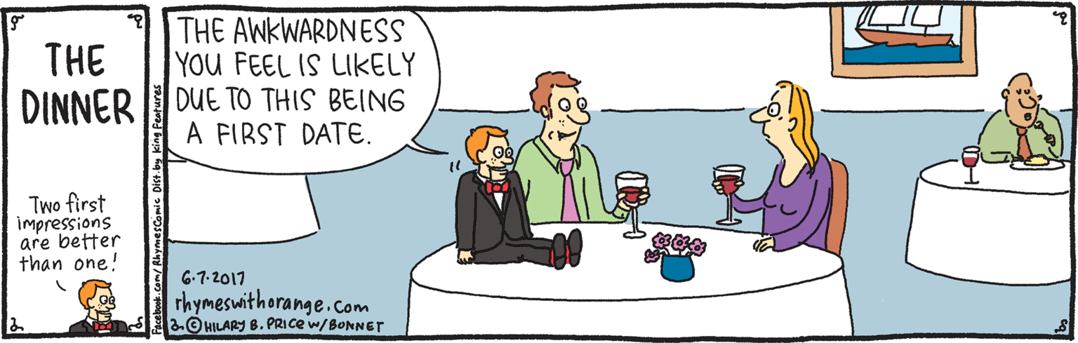 Animation OCR: THE AWKWARDNESS THE YOU FEEL IS LIKELY DINNER DUE TO THIS BEING A FIRST DATE. Two first impressions are better than one! 6-7-2017 rhymeswithorange.com aO HILARY B. PRICE w/BONNETr cebook.com/RhymesComic Dist.by THE AWKWARDNESS THE YOU FEEL IS LIKELY DINNER DUE TO THIS BEING A FIRST DATE. Two first impressions are better than one! 6-7-2017 rhymeswithorange.com aO HILARY B. PRICE w/BONNETr cebook.com/RhymesComic Dist.by