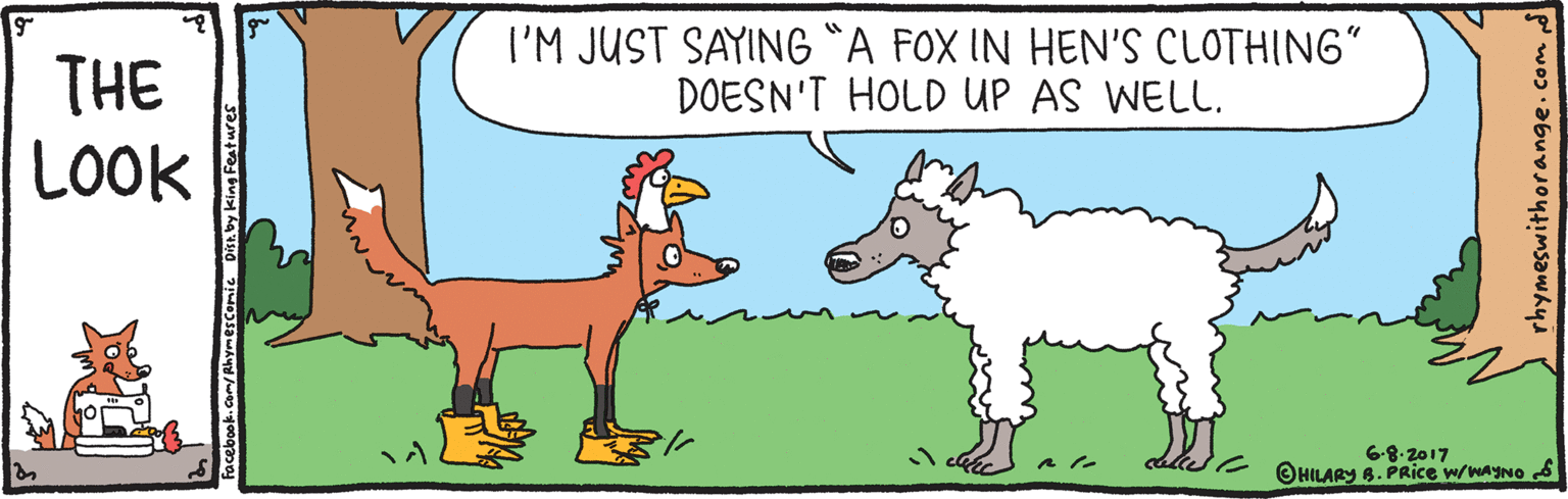 Font OCR: I'M JUST SAYING *A FOX IN HEN'S CLOTHING" DOESN'T HOLD UP AS WELL. THE LOOK 6-8. 2017 OHILARY 8. PRice w/waYNO S ebook.com/RhymeSComic Dist. by king Festures rhymeswithorange.com I'M JUST SAYING *A FOX IN HEN'S CLOTHING" DOESN'T HOLD UP AS WELL. THE LOOK 6-8. 2017 OHILARY 8. PRice w/waYNO S ebook.com/RhymeSComic Dist. by king Festures rhymeswithorange.com