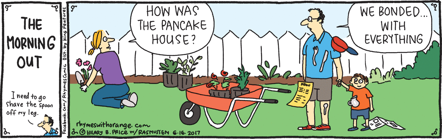Animation OCR: HOW WAS THE PANCAKE HOUSE? WE BONDED.. WITH EVERYTHING THE MORNING OUT I need to go shave the spoon off my leg. rhymeswithorange. com © HILARY B. PRICE w/RASMUSSEN 6.16- 2017 Facebook Com/Rhymescomic Dist. by king Features HOW WAS THE PANCAKE HOUSE? WE BONDED.. WITH EVERYTHING THE MORNING OUT I need to go shave the spoon off my leg. rhymeswithorange. com © HILARY B. PRICE w/RASMUSSEN 6.16- 2017 Facebook Com/Rhymescomic Dist. by king Features
