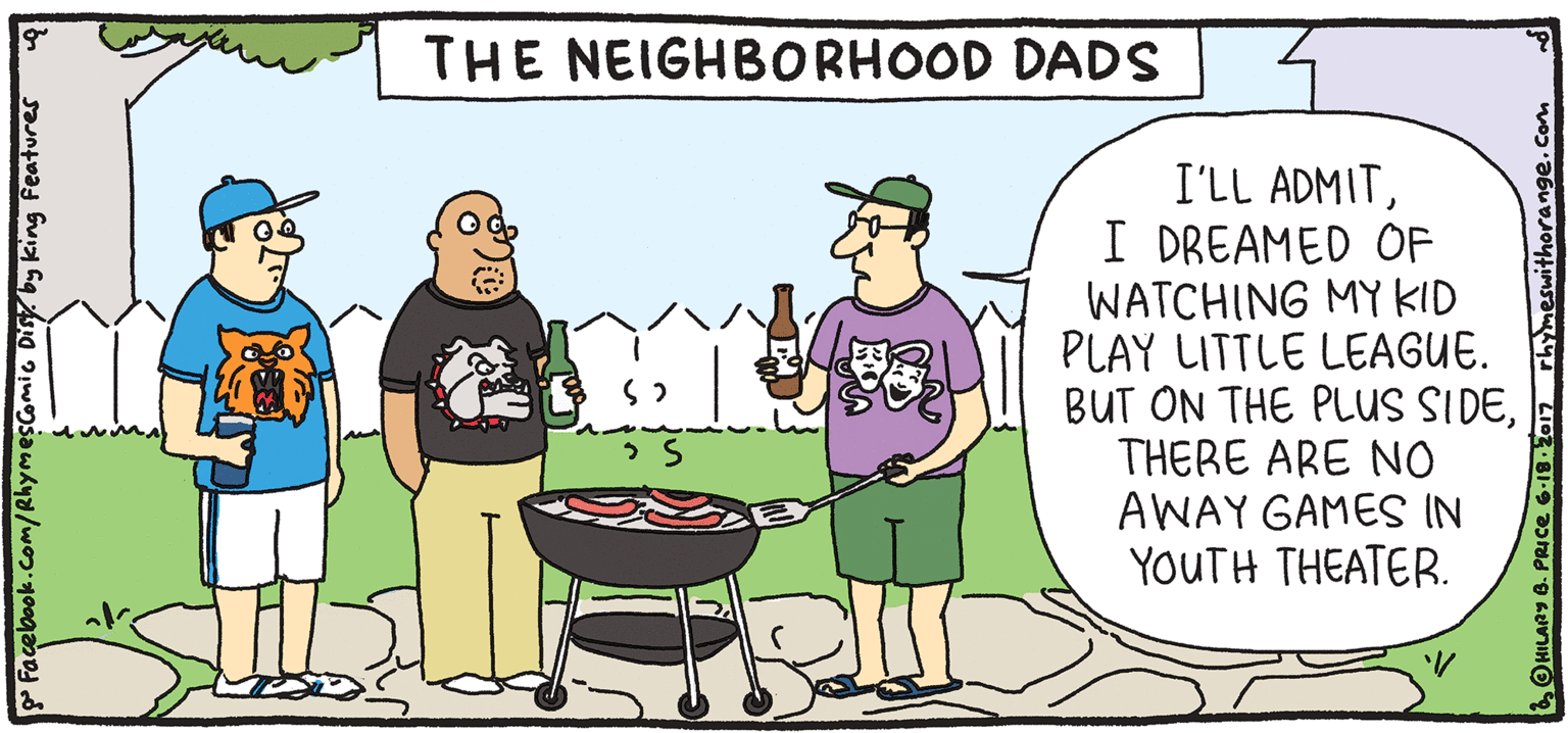 Cook OCR: THE NEIGHBORHOOD DADS I'LL ADMITI DREAMED OF WATCHING MY KID PLAY LITTLE LEAGUE. BUT ON THE PLUS SIDETHERE ARE NO AWAY GAMES IN YOUTH THEATER. FRESH PULPY Rhymes with Orange by HIL ARY B. PRICE THESPIANS OHILAR 8. PRICE 6a17 THE NEIGHBORHOOD DADS I'LL ADMITI DREAMED OF WATCHING MY KID PLAY LITTLE LEAGUE. BUT ON THE PLUS SIDETHERE ARE NO AWAY GAMES IN YOUTH THEATER. FRESH PULPY Rhymes with Orange by HIL ARY B. PRICE THESPIANS OHILAR 8. PRICE 6a17