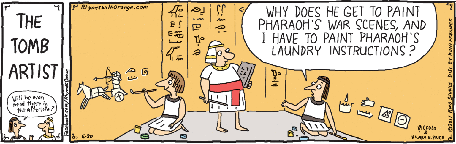 Fiction OCR: Rhymeswithorange.com ? WHY DOES HE GET TO PAINT PHARAOH'S WAR SCENESAND I HAVE TO PAINT PHARAOH'S LAUNDRY INSTRUCTIONS ? THE TOMB ARTIST Will he even need these in the afterlife? ???? piccolo HILARY B. PRICE a 6-20 Facebook.comRhymes Comie 2017 RWO STUDIOS Rhymeswithorange.com ? WHY DOES HE GET TO PAINT PHARAOH'S WAR SCENESAND I HAVE TO PAINT PHARAOH'S LAUNDRY INSTRUCTIONS ? THE TOMB ARTIST Will he even need these in the afterlife? ? ? ?? piccolo HILARY B. PRICE a 6-20 Facebook.comRhymes Comie 2017 RWO STUDIOS
