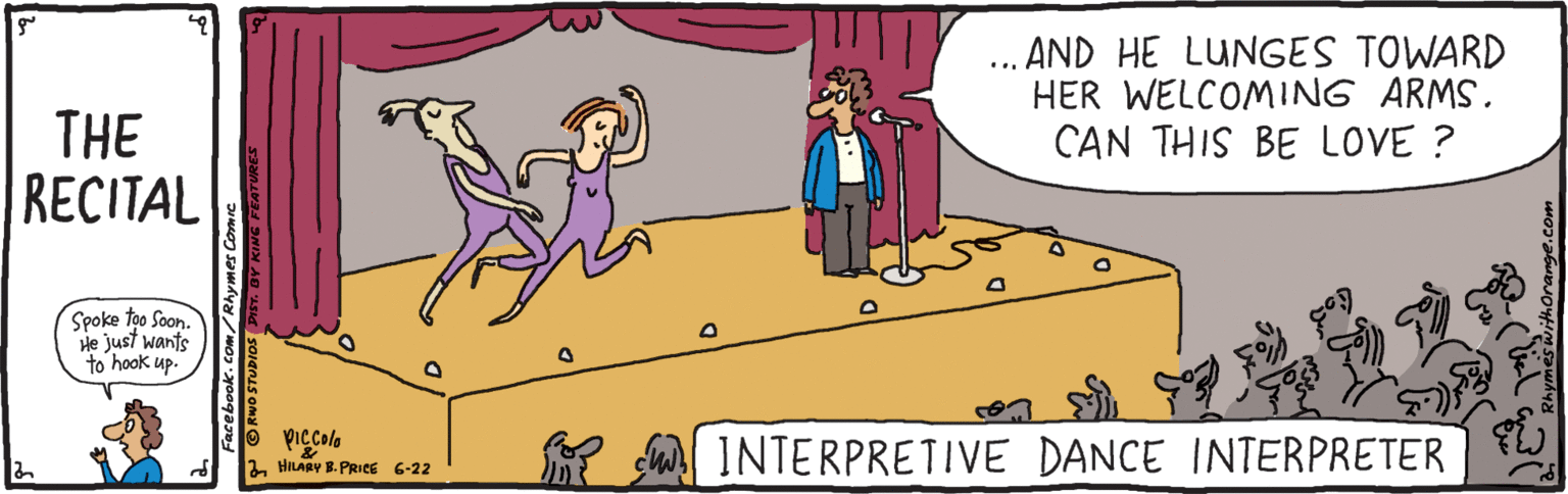 Animated cartoon OCR: AND HE LUNGES TOWARD HER WELCOMING ARMS. CAN THIS BE LOVE ? .. THE RECITAL Spoke too Soan. He just wants to hook up. su INTERPRETIVE DANCE INTERPRETER 2 HILARY B. PRICE 6-22 AND HE LUNGES TOWARD HER WELCOMING ARMS. CAN THIS BE LOVE ? .. THE RECITAL Spoke too Soan. He just wants to hook up. su INTERPRETIVE DANCE INTERPRETER 2 HILARY B. PRICE 6-22