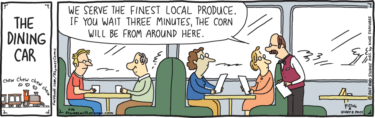 Fiction OCR: WE SERVE THE FINEST LOCAL PRODUCE. IF YOU WAIT THREE MINUTESTHE CORN WILL BE FROM AROUND HERE. THE DINING CAR ?hew chew piccolo 6-26 n Rhymes withorange.com HILARY B. PRICE chew Facebook. com/Rhymes Comic FEATURES WE SERVE THE FINEST LOCAL PRODUCE. IF YOU WAIT THREE MINUTESTHE CORN WILL BE FROM AROUND HERE. THE DINING CAR ?hew chew piccolo 6-26 n Rhymes withorange.com HILARY B. PRICE chew Facebook. com/Rhymes Comic FEATURES