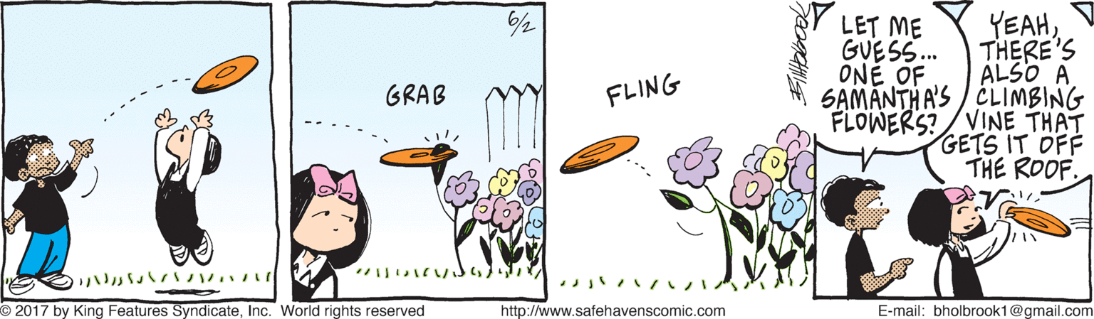 Design OCR: YEAHTHERE'S ALSO A SAMANTH A'S / CLIMBING FLOWERS? /VINE THAT GETS IT OFF THE ROOF. LET ME GUESS. ONE OF GRAB FLING ? ? ???? ?? O 2017 by King Features SyndicateInc. World rights reserved http://www.safehavenscomic.com E-mail: bholbrook1@gmail.com YEAHTHERE'S ALSO A SAMANTH A'S / CLIMBING FLOWERS? /VINE THAT GETS IT OFF THE ROOF. LET ME GUESS. ONE OF GRAB FLING ? ? ? ??? ?? O 2017 by King Features SyndicateInc. World rights reserved http://www.safehavenscomic.com E-mail: bholbrook1@gmail.com