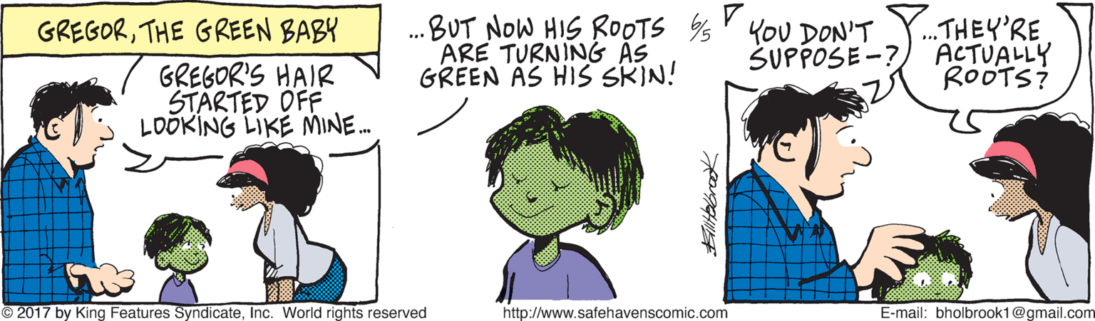 Sharing OCR: ...BUT NOW HIS ROOTS % KoU DON'T ARE TURNING AS GREEN AS HIS SRIN! .THEY'RE ACTUALLY ROOTS? GREGORTHE GREEN BABY SUPPOSE -? GREGOR'S HAIR STARTED OFF LOÖKING LIKE MINE. 2017 by King Features SyndicateInc. World rights reserved http://www.safehavenscomic.com E-mail: bholbrook1@gmail.com ...BUT NOW HIS ROOTS % KoU DON'T ARE TURNING AS GREEN AS HIS SRIN! .THEY'RE ACTUALLY ROOTS? GREGORTHE GREEN BABY SUPPOSE -? GREGOR'S HAIR STARTED OFF LOÖKING LIKE MINE. 2017 by King Features SyndicateInc. World rights reserved http://www.safehavenscomic.com E-mail: bholbrook1@gmail.com