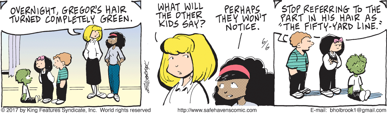 Sharing OCR: OVERNIGHTGREGOR'S HAIR TURNED COMPLÉTELY GREEN. WHAT WILL THE OTHER THEY WON'T KIDS SAY? STOP REFERRING TO THE PART IN HIS HAIR AS "THE FIFTY-YARD LINE. PERHAPS NOTICE. O 2017 by King Features SyndicateInc. World rights reserved http://www.safehavenscomic.com E-mail: bholbrook1@gmail.com OVERNIGHTGREGOR'S HAIR TURNED COMPLÉTELY GREEN. WHAT WILL THE OTHER THEY WON'T KIDS SAY? STOP REFERRING TO THE PART IN HIS HAIR AS "THE FIFTY-YARD LINE. PERHAPS NOTICE. O 2017 by King Features SyndicateInc. World rights reserved http://www.safehavenscomic.com E-mail: bholbrook1@gmail.com