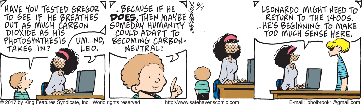 Human OCR: HAVE YOU TESTED GREGOR VY.BELAUSE IF HE TO SEE IF HE BREATHES DOESTHEN MAYBE OUT AS MUCH CARBON DIOXIDE AS HIS PHOTOSYNTHESIS/UM.NOBECOMING CARBON- TAKES IN? LEONARDO MIGHT NEED TO RETURN TO THE 1400S. .HE'S BEGINNING TO MAKE TOO MUCH SENSE HERE. SOMEDAY HUMANITY COULD ADAPT TO LEO. NEUTRAL! O 2017 by King Features SyndicateInc. World rights reserved http://www.safehavenscomic.com E-mail: bholbrook1@gmail.com HAVE YOU TESTED GREGOR VY.BELAUSE IF HE TO SEE IF HE BREATHES DOESTHEN MAYBE OUT AS MUCH CARBON DIOXIDE AS HIS PHOTOSYNTHESIS/UM.NOBECOMING CARBON- TAKES IN? LEONARDO MIGHT NEED TO RETURN TO THE 1400S. .HE'S BEGINNING TO MAKE TOO MUCH SENSE HERE. SOMEDAY HUMANITY COULD ADAPT TO LEO. NEUTRAL! O 2017 by King Features SyndicateInc. World rights reserved http://www.safehavenscomic.com E-mail: bholbrook1@gmail.com