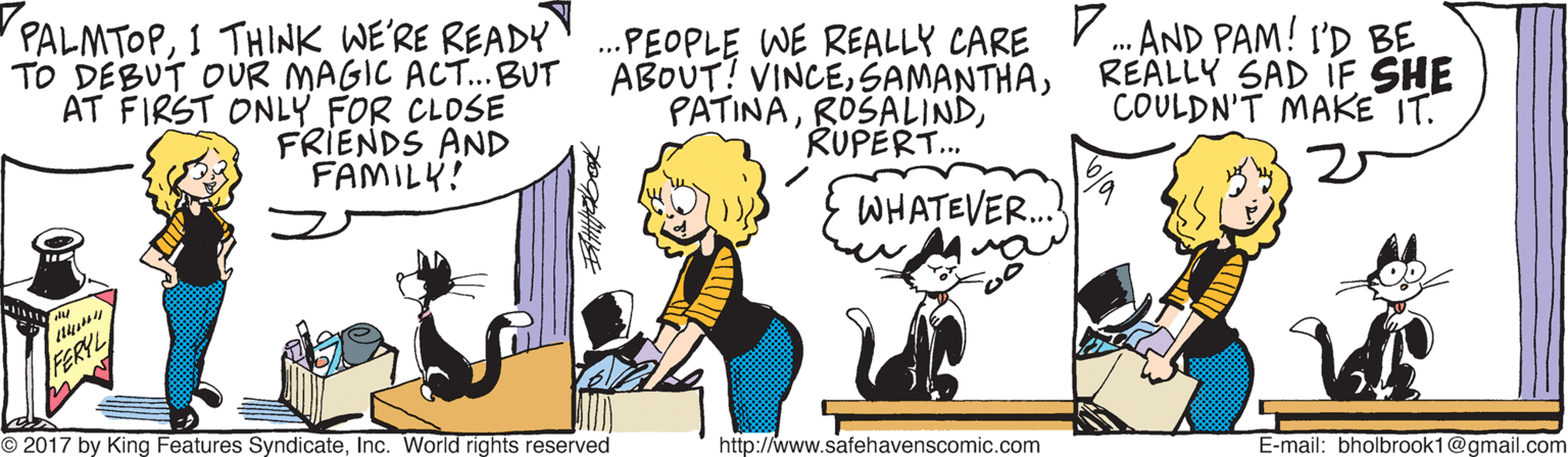 Art OCR: PALMTOPI THINK WE'RE READY .PEOPLE WE REALLY CARE . AND PAM! I'D BE REALLY SAD IF SHE COULDN'T MAKE IT. TO DEBUT OUR MAGIC ACT.BUT ABOUT! VINCEAT FIRST ONLY FOR CLOSE FRIENDS AND FAMILY! PATINARUPERT. WHATEVER. FERYL O 2017 by King Features SyndicateInc. World rights reserved http://www.safehavenscomic.com E-mail: bholbrook1@gmail.com PALMTOPI THINK WE'RE READY .PEOPLE WE REALLY CARE . AND PAM! I'D BE REALLY SAD IF SHE COULDN'T MAKE IT. TO DEBUT OUR MAGIC ACT.BUT ABOUT! VINCEAT FIRST ONLY FOR CLOSE FRIENDS AND FAMILY! PATINARUPERT. WHATEVER. FERYL O 2017 by King Features SyndicateInc. World rights reserved http://www.safehavenscomic.com E-mail: bholbrook1@gmail.com