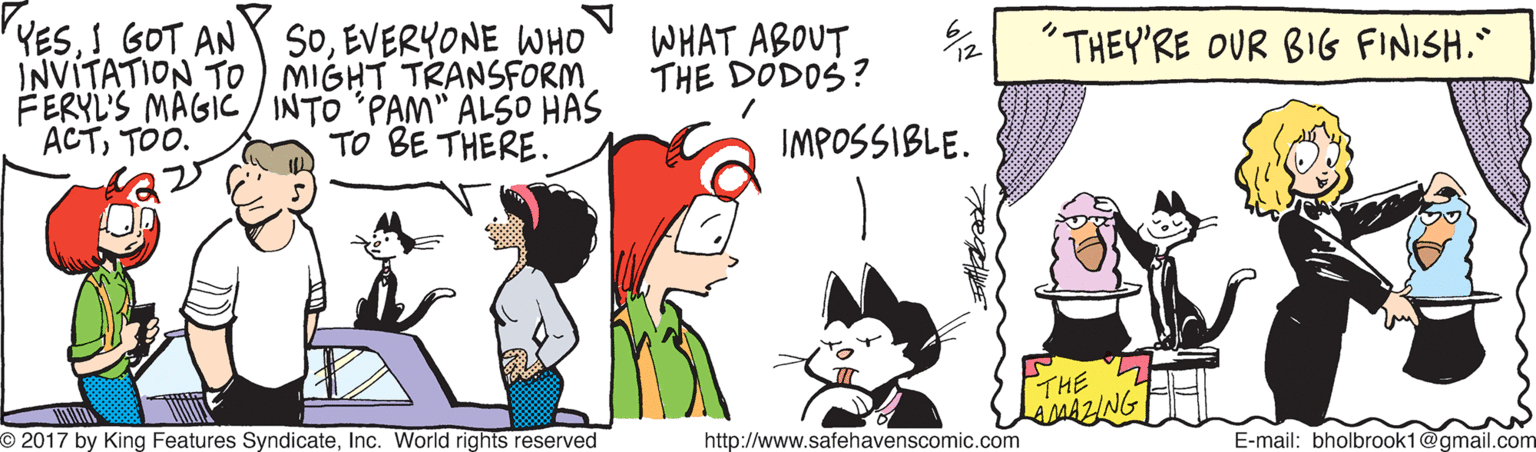 Mammal OCR: YES! GOT AN INVITATION TO ) MIGHT TRANSFORM FERYL'S MAGIC/ INTO 'PAM" ALSO HAS ACTTOO. SOEVERYONE WHO WHAT ABOUT THE DODOS? "THEY'RE OUR BIG FINISH. TO BE THERE. IMPOSSIBLE. THE MAZING O 2017 by King Features SyndicateInc. World rights reserved http://www.safehavenscomic.com E-mail: bholbrook1@gmail.com YES! GOT AN INVITATION TO ) MIGHT TRANSFORM FERYL'S MAGIC/ INTO 'PAM" ALSO HAS ACTTOO. SOEVERYONE WHO WHAT ABOUT THE DODOS? "THEY'RE OUR BIG FINISH. TO BE THERE. IMPOSSIBLE. THE MAZING O 2017 by King Features SyndicateInc. World rights reserved http://www.safehavenscomic.com E-mail: bholbrook1@gmail.com