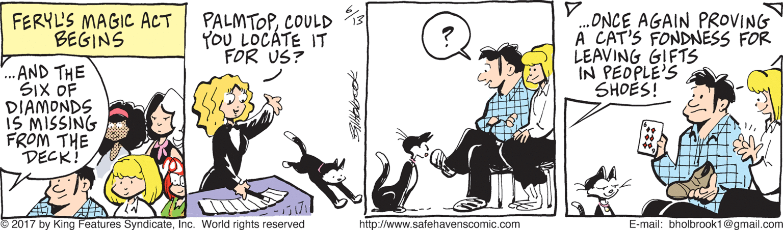 Happy OCR: FERYL'S MAGIC ACT BEGINS PALMTOPCOULD YOU LOCÁTE IT FOR US? .ONCE AGAIN PROVING A CAT'S FONDNESS FOR LEAVING GIFTS IN PEOPLE'S SHOES! ...AND THE SIX OF DIAMONDS IS MISSING FROM THE DECK! A © 2017 by King Features SyndicateInc. World rights reserved http://www.safehavenscomic.com E-mail: bholbrook1@gmail.com FERYL'S MAGIC ACT BEGINS PALMTOPCOULD YOU LOCÁTE IT FOR US? .ONCE AGAIN PROVING A CAT'S FONDNESS FOR LEAVING GIFTS IN PEOPLE'S SHOES! ...AND THE SIX OF DIAMONDS IS MISSING FROM THE DECK! A © 2017 by King Features SyndicateInc. World rights reserved http://www.safehavenscomic.com E-mail: bholbrook1@gmail.com