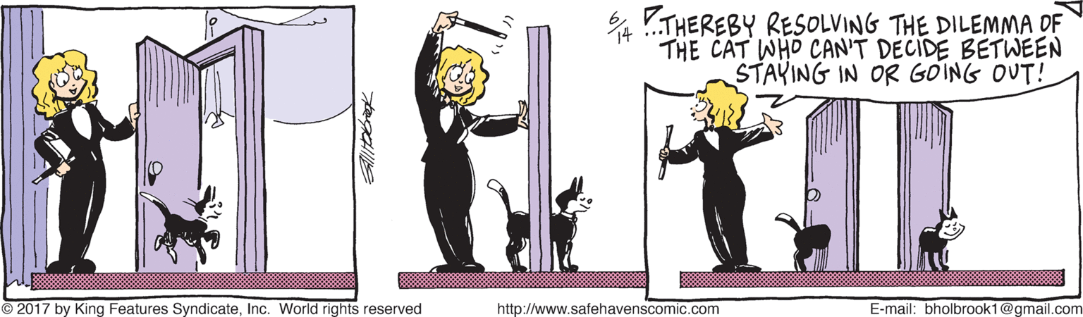 Drawing OCR: 4 !.THEREBY RESOLVING THE DILEMMA DF THE CAT WHO CAN'T DECIDE BETWEEN STAYING IN OR GOING OUT! © 2017 by King Features SyndicateInc. World rights reserved http://www.safehavenscomic.com E-mail: bholbrook1@gmail.com 4 !.THEREBY RESOLVING THE DILEMMA DF THE CAT WHO CAN'T DECIDE BETWEEN STAYING IN OR GOING OUT! © 2017 by King Features SyndicateInc. World rights reserved http://www.safehavenscomic.com E-mail: bholbrook1@gmail.com