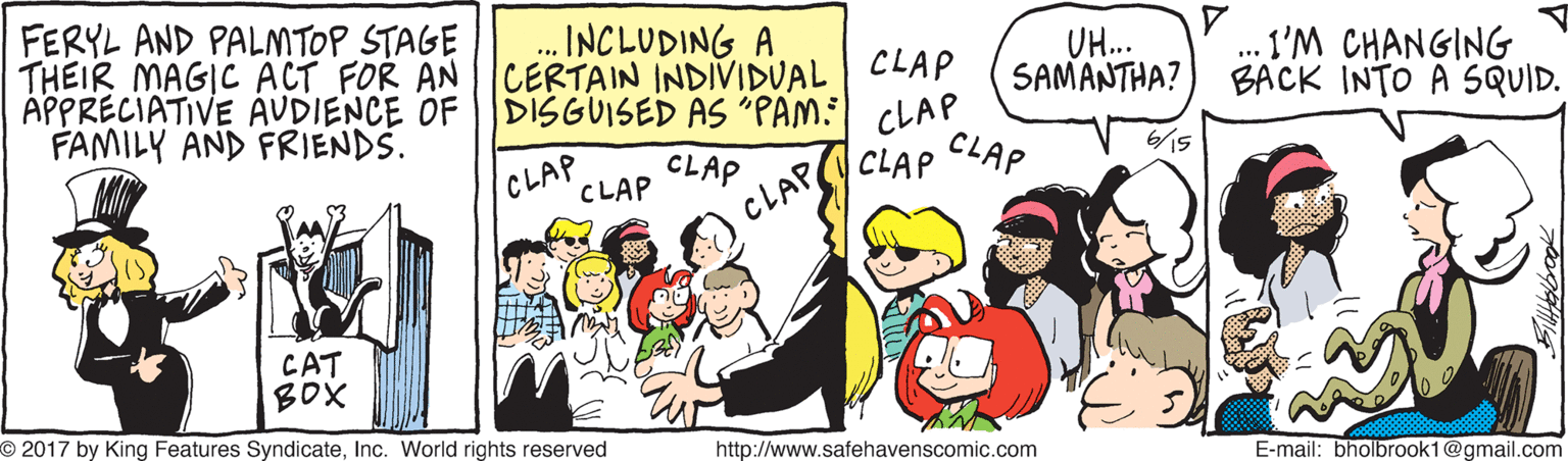 Conversation OCR: FERYL AND PALMTOP STAGE THEIR MAGIC ACT FOR AN APPRECIATIVE AVDIENCE OF FAMILY AND FRIENDS. ... INCLUDING A CERTAIN INDIVIDUAL CLAP DISGUISED AS "PAM: CLAP UH.. SAMAT?7 . I'M CHANGING BACK INTO A SQUID. CLAP CLAP CLAP CLAP CLAP CLAP CAT BOX O 2017 by King Features SyndicateInc. World rights reserved http://www.safehavenscomic.com E-mail: bholbrook1@gmail.com FERYL AND PALMTOP STAGE THEIR MAGIC ACT FOR AN APPRECIATIVE AVDIENCE OF FAMILY AND FRIENDS. ... INCLUDING A CERTAIN INDIVIDUAL CLAP DISGUISED AS "PAM: CLAP UH.. SAMAT?7 . I'M CHANGING BACK INTO A SQUID. CLAP CLAP CLAP CLAP CLAP CLAP CAT BOX O 2017 by King Features SyndicateInc. World rights reserved http://www.safehavenscomic.com E-mail: bholbrook1@gmail.com