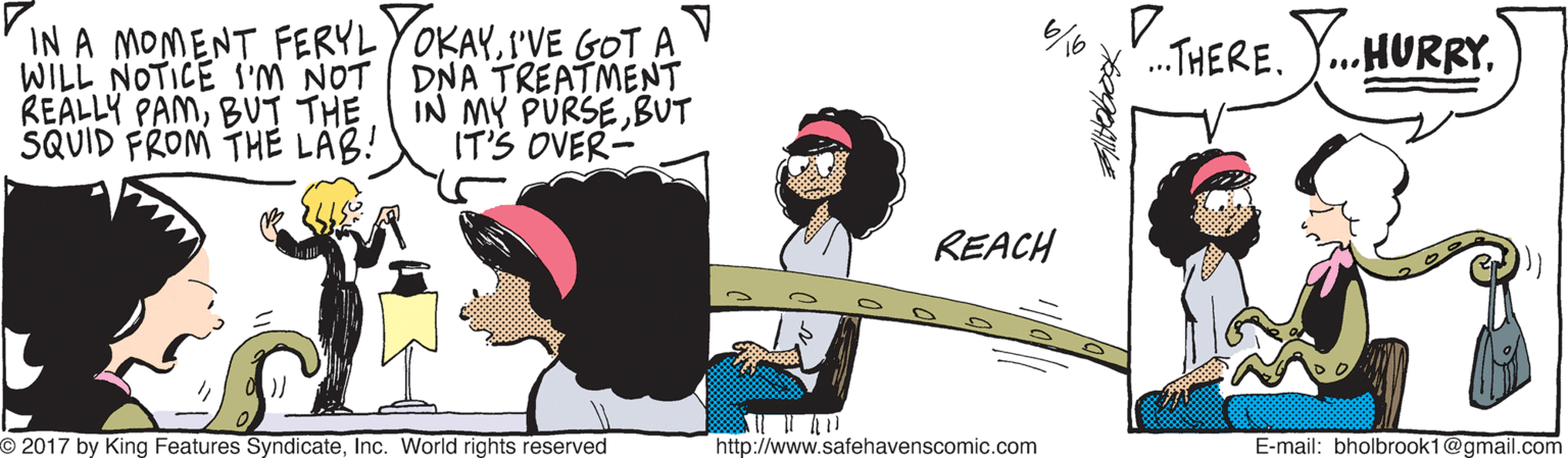 Fictional character OCR: IN A MOMENT FERYL YOKAY. I'VE GOT A WILL NOTICE I'M NOT DNA TREATMENT REALLY PAMBUT THE SQUID FROM THE LAB! .THERE. ...HURRYBUT IT'S OVER- REACH O 2017 by King Features SyndicateInc. World rights reserved http://www.safehavenscomic.com E-mail: bholbrook1@gmail.com IN A MOMENT FERYL YOKAY. I'VE GOT A WILL NOTICE I'M NOT DNA TREATMENT REALLY PAMBUT THE SQUID FROM THE LAB! .THERE. ...HURRYIN MY PURSEBUT IT'S OVER- REACH O 2017 by King Features SyndicateInc. World rights reserved http://www.safehavenscomic.com E-mail: bholbrook1@gmail.com