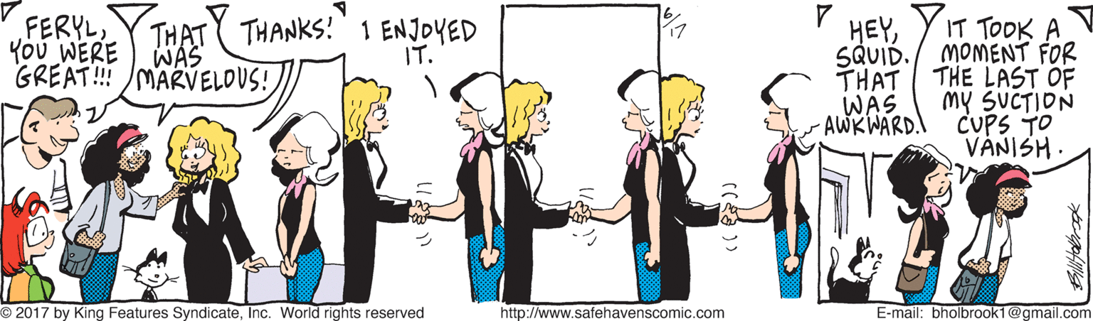 Interaction OCR: FERYL You WERE GREAT! /MARVELOUS! THAT THANKS!1 ENJOYED WAS IT TOOK A SQUID./ MOMENT FOR THAT THE LAST OF my SUCTION CUPS TO VANISH. HEYIT. WAS AWKWARD. O 2017 by King Features SyndicateInc. World rights reserved http://www.safehavenscomic.com E-mail: bholbrook1@gmail.com FERYL You WERE GREAT! /MARVELOUS! THAT THANKS!1 ENJOYED WAS IT TOOK A SQUID./ MOMENT FOR THAT THE LAST OF my SUCTION CUPS TO VANISH. HEYIT. WAS AWKWARD. O 2017 by King Features SyndicateInc. World rights reserved http://www.safehavenscomic.com E-mail: bholbrook1@gmail.com