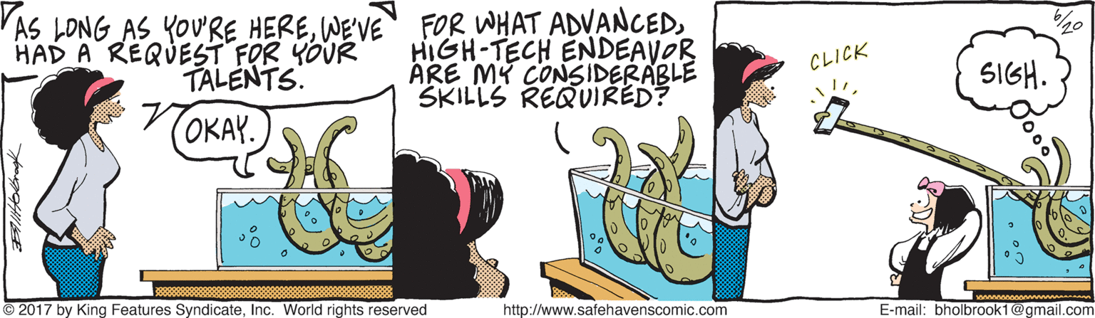 Graphics OCR: 'AS LONG AS YOURE HEREHIGH-TECH ENDEAVOR ARE MY CONSIDERABLE SKILLS REQUIRED? HAD A REQUEST FOR YOUR TALENTS. 20 CLICK SIGH. TOKAY. © 2017 by King Features SyndicateInc. World rights reserved http://www.safehavenscomic.com E-mail: bholbrook1@gmail.com 'AS LONG AS YOURE HEREWE'VE FOR WHAT ADVANCEDHIGH-TECH ENDEAVOR ARE MY CONSIDERABLE SKILLS REQUIRED? HAD A REQUEST FOR YOUR TALENTS. 20 CLICK SIGH. TOKAY. © 2017 by King Features SyndicateInc. World rights reserved http://www.safehavenscomic.com E-mail: bholbrook1@gmail.com