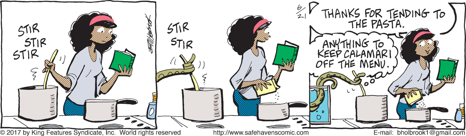 Conversation OCR: ir THANKS FOR TENDING TO THE PASTA. STIR STIR STIR STIR STIR ANYTHING TO KEEP CALAMARI. OFF THE MENU. O 2017 by King Features SyndicateInc. World rights reserved http://www.safehavenscomic.com E-mail: bholbrook1@gmail.com ir THANKS FOR TENDING TO THE PASTA. STIR STIR STIR STIR STIR ANYTHING TO KEEP CALAMARI. OFF THE MENU. O 2017 by King Features SyndicateInc. World rights reserved http://www.safehavenscomic.com E-mail: bholbrook1@gmail.com