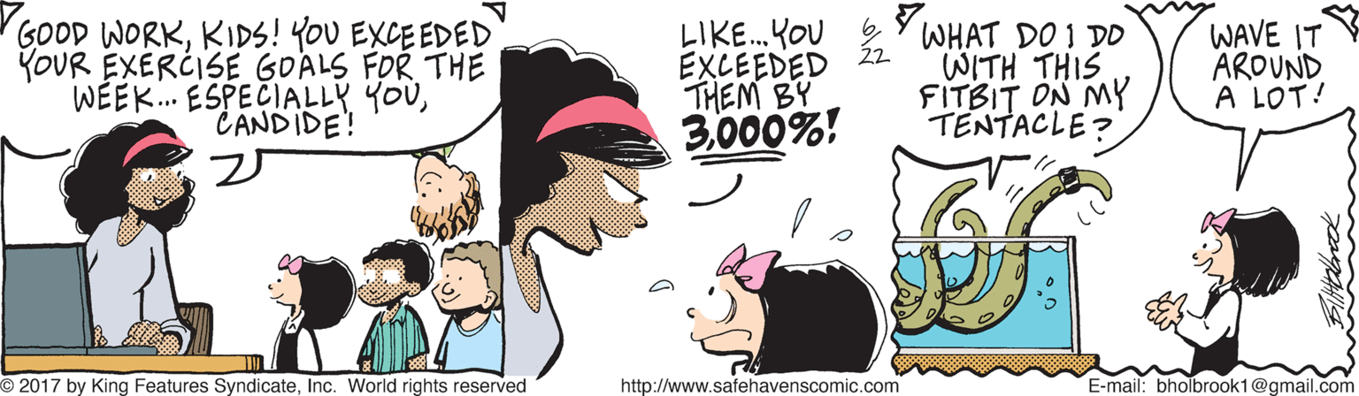 Art OCR: GOOD WORKKIDS! YOU EXCEEDED YOUR EXERCISE GOALS FOR THE WÉEK. ESPECIALLY YOUCANDIDE! LIKE.KOU 2Y WHAT DO I DO EXCEEDED THEM BY 3000%! WITH THIS FITBIT ON MY TENTACLE? WAVE IT AROUND A LOT! O 2017 by King Features SyndicateInc. World rights reserved http://www.safehavenscomic.com E-mail: bholbrook1@gmail.com GOOD WORKKIDS! YOU EXCEEDED YOUR EXERCISE GOALS FOR THE WÉEK. ESPECIALLY YOUCANDIDE! LIKE.KOU 2Y WHAT DO I DO EXCEEDED THEM BY 3000%! WITH THIS FITBIT ON MY TENTACLE? WAVE IT AROUND A LOT! O 2017 by King Features SyndicateInc. World rights reserved http://www.safehavenscomic.com E-mail: bholbrook1@gmail.com