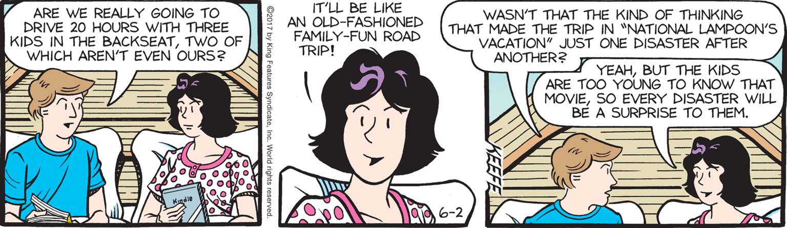 Organ OCR: ARE WE REALLY GOING TO DRIVE 20 HOURS WITH THREE KIDS IN THE BACKSEATTWO OF WHICH AREN'T EVEN OURS? IT'LL BE LIKE AN OLD-FASHIONED FAMILY-FUN ROAD TRIP! WASN'T THAT THE KIND OF THINKING THAT MADE THE TRIP IN "NATIONAL LAMPOON'S VACATION" JUST ONE DISASTER AFTER ANOTHER? YEAHBUT THE KIDS ARE TOO YOUNG TO KNOW THAT MOVIESO EVERY DISASTER WILL BE A SURPRISE TO THEM. 6-2 ARE WE REALLY GOING TO DRIVE 20 HOURS WITH THREE KIDS IN THE BACKSEATTWO OF WHICH AREN'T EVEN OURS? IT'LL BE LIKE AN OLD-FASHIONED FAMILY-FUN ROAD TRIP! WASN'T THAT THE KIND OF THINKING THAT MADE THE TRIP IN "NATIONAL LAMPOON'S VACATION" JUST ONE DISASTER AFTER ANOTHER? YEAHBUT THE KIDS ARE TOO YOUNG TO KNOW THAT MOVIESO EVERY DISASTER WILL BE A SURPRISE TO THEM. 6-2