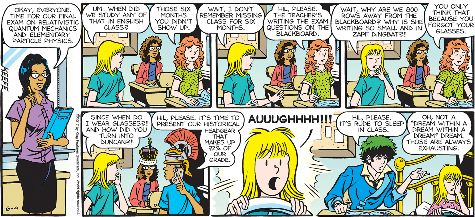 Comic book OCR: SALLY FORTH OKAYEVERYONE. TIME FOR OUR FINAL EXAM ON RELATIVISTIC QUANTUM MECHANICS AND ELEMENTARY PARTICLE PHYSICS. by Francesco Marciuliano UM...WHEN DID WE STUDY ANY OF THAT IN ENGLISH THOSE SIX MONTHS YOU DIDN'T SHOW UP. WAITI DONT REMEMBER MISSING CLASS FOR SIX WAITWHY ARE WE 800 ROWS AWAY FROM THE WRITING THE EXAM BLACKBOARDR WHYIS SHE BECAUSE YOU WRITING SO SMALL AND IN ZAPF DINGBAT?! HILPLEASE. THE TEACHER'S YOU ONLY THINK THAT CLASS? MONTHS. QUESTIONS ON THE BLACKBOARD. FORGOT YOUR GLASSES. EXAMINATION BLR SEOR SINCE WHEN DO I WEAR GLASSES?! AND HOW DID YOU TURN INTO DUNCAN?! HILIT'S TIME TO AUUUGHHHH!!! PRESENT OUR HISTORICAL HILPLEASE. HEADGEAR THAT MAKES UP 92% OF OUR OHNOT A IT'S RUDE TO SLEEPY "DREAM WITHINA DREAM WITHIN A DREAM" DREAM. THOSE ARE ALWAYS EXHAUSTING. IN CLASS. GRADE. -Bonk N Instrutar Sectan 6-4 SALLY FORTH OKAYEVERYONE. TIME FOR OUR FINAL EXAM ON RELATIVISTIC QUANTUM MECHANICS AND ELEMENTARY PARTICLE PHYSICS. by Francesco Marciuliano UM...WHEN DID WE STUDY ANY OF THAT IN ENGLISH THOSE SIX MONTHS YOU DIDN'T SHOW UP. WAITI DONT REMEMBER MISSING CLASS FOR SIX WAITWHY ARE WE 800 ROWS AWAY FROM THE WRITING THE EXAM BLACKBOARDR WHYIS SHE BECAUSE YOU WRITING SO SMALL AND IN ZAPF DINGBAT?! HILPLEASE. THE TEACHER'S YOU ONLY THINK THAT CLASS? MONTHS. QUESTIONS ON THE BLACKBOARD. FORGOT YOUR GLASSES. EXAMINATION BLR SEOR SINCE WHEN DO I WEAR GLASSES?! AND HOW DID YOU TURN INTO DUNCAN?! HILIT'S TIME TO AUUUGHHHH!!! PRESENT OUR HISTORICAL HILPLEASE. HEADGEAR THAT MAKES UP 92% OF OUR OHNOT A IT'S RUDE TO SLEEPY "DREAM WITHINA DREAM WITHIN A DREAM" DREAM. THOSE ARE ALWAYS EXHAUSTING. IN CLASS. GRADE. -Bonk N Instrutar Sectan 6-4