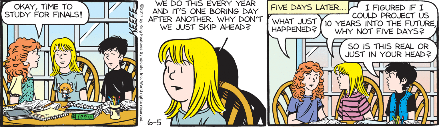 Yellow OCR: WE DO THIS EVERY YEAR AND IT'S ONE BORING DAY AFTER ANOTHER. WHY DON'T WE JUST SKIP AHEAD? OKAYTIME TO STUDY FOR FINALS! I FIGURED IF I COULD PROJECT US WHAT JUST Y10 YEARS INTO THE FUTUREFIVE DAYS LATER... HAPPENED? WHY NOT FIVE DAYS? SO IS THIS REAL OR JUST IN YOUR HEAD? 6-5 KEEFE WE DO THIS EVERY YEAR AND IT'S ONE BORING DAY AFTER ANOTHER. WHY DON'T WE JUST SKIP AHEAD? OKAYTIME TO STUDY FOR FINALS! I FIGURED IF I COULD PROJECT US WHAT JUST Y10 YEARS INTO THE FUTUREFIVE DAYS LATER... HAPPENED? WHY NOT FIVE DAYS? SO IS THIS REAL OR JUST IN YOUR HEAD? 6-5 KEEFE