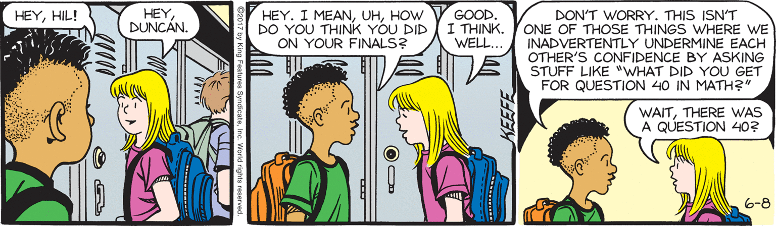Fiction OCR: HEYDUNCÁN. GOOD. I THINK. WELL... HEYHIL! HEY. I MEANHOW DO YOU THINK YOU DID ON YOUR FINALS? DON'T WORRY. THIS ISN'T ONE OF THOSE THINGS WHERE WE INADVERTENTLY UNDERMINE EACH OTHER'S CONFIDENCE BY ASKING STUFF LIKE "WHAT DID YOU GET FOR QUESTION 40 IN MATH?" WAITTHERE WAS A QUESTION 40? 6-8 ng Features SyndicateInc. World rights reserved. HEYDUNCÁN. GOOD. I THINK. WELL... HEYHIL! HEY. I MEANHOW DO YOU THINK YOU DID ON YOUR FINALS? DON'T WORRY. THIS ISN'T ONE OF THOSE THINGS WHERE WE INADVERTENTLY UNDERMINE EACH OTHER'S CONFIDENCE BY ASKING STUFF LIKE "WHAT DID YOU GET FOR QUESTION 40 IN MATH?" WAITTHERE WAS A QUESTION 40? 6-8 ng Features SyndicateInc. World rights reserved.