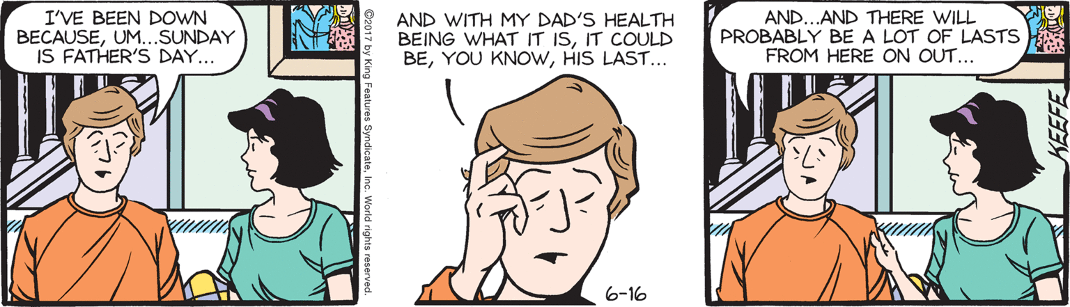 Drawing OCR: I'VE BEEN DOWN BECAUSEUM...SUNDAY IS FATHER'S DAY... AND WITH MY DAD'S HEALTH BEING WHAT IT ISIT COULD BEHIS LAST... AND...AND THERE WILL PROBABLY BE A LOT OF LASTS FROM HERE ON OUT... 6-16 I'VE BEEN DOWN BECAUSEUM...SUNDAY IS FATHER'S DAY... AND WITH MY DAD'S HEALTH BEING WHAT IT ISIT COULD BEYOU KNOWHIS LAST... AND...AND THERE WILL PROBABLY BE A LOT OF LASTS FROM HERE ON OUT... 6-16