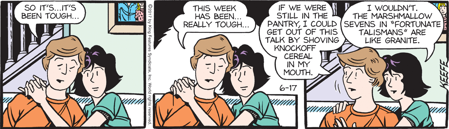 Cartoon OCR: SO IT'S...IT'S BEEN TOUGH... IF WE WERE STILL IN THE PANTRYI COULD (SEVENS IN "FORTUNATE GET OUT OF THIS TALK BY SHOVING KNOCKOFF CEREAL IN MY MOUTH. THIS WEEK HAS BEEN. REALLY TOUGH... I WOULDN'T. THE MARSHMALLOW TALISMANS" ARE LIKE GRANITE. 6-17 SO IT'S...IT'S BEEN TOUGH... IF WE WERE STILL IN THE PANTRYI COULD (SEVENS IN "FORTUNATE GET OUT OF THIS TALK BY SHOVING KNOCKOFF CEREAL IN MY MOUTH. THIS WEEK HAS BEEN. REALLY TOUGH... I WOULDN'T. THE MARSHMALLOW TALISMANS" ARE LIKE GRANITE. 6-17