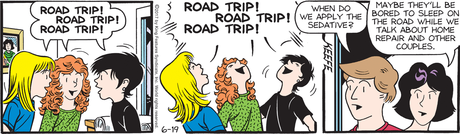 Illustration OCR: ROAD TRIP! MAYBE THEY'LL BE BORED TO SLEEP ON THE ROAD WHILE WE TALK ABOUT HOME REPAIR AND OTHER COUPLES. WHEN DO ROAD TRIP! ROAD TRIP! ROAD TRIP! ROAD TRIP! (WE APPLY THE SEDATIVE? ROAD TRIP! 6-19 KEEFE Features SyndicateInc. World rights reserved. ROAD TRIP! MAYBE THEY'LL BE BORED TO SLEEP ON THE ROAD WHILE WE TALK ABOUT HOME REPAIR AND OTHER COUPLES. WHEN DO ROAD TRIP! ROAD TRIP! ROAD TRIP! ROAD TRIP! (WE APPLY THE SEDATIVE? ROAD TRIP! 6-19 KEEFE Features SyndicateInc. World rights reserved.