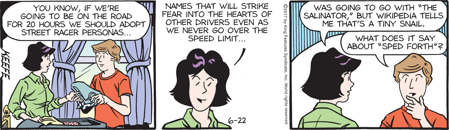 Comics OCR: YOU KNOWIF WE'RE GOING TO BE ON THE ROAD FOR 20 HOURS WE SHOULD ADOPT STREET RACER PERSONAS... NAMES THAT WILL STRIKE FEAR INTO THE HEARTS OF OTHER DRIVERS EVEN AS WE NEVER GO OVER THE SPEED LIMIT... WAS GOING TO GO WITH "THE SALINATOR" BUT WIKIPEDIA TELLS ME THAT'S A TINY SNAIL. WHAT DOES IT SAY ABOUT "SPED FORTH"? 6-22 ©2017 by King Features SyndicateInc. World rights reserved KEEFE YOU KNOWIF WE'RE GOING TO BE ON THE ROAD FOR 20 HOURS WE SHOULD ADOPT STREET RACER PERSONAS... NAMES THAT WILL STRIKE FEAR INTO THE HEARTS OF OTHER DRIVERS EVEN AS WE NEVER GO OVER THE SPEED LIMIT... WAS GOING TO GO WITH "THE SALINATOR" BUT WIKIPEDIA TELLS ME THAT'S A TINY SNAIL. WHAT DOES IT SAY ABOUT "SPED FORTH"? 6-22 ©2017 by King Features SyndicateInc. World rights reserved KEEFE