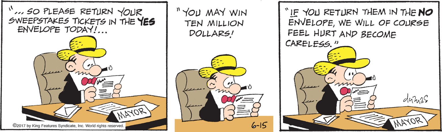 Parallel OCR: ... SO PLEASE RETURN YOUR SWEEPSTAKES TICKETS IN THE YES ENVELOPE TODAY!... YOU MAY WIN "IF YOU RETURN THEM IN THE NO ENVELOPEWE WILL OF COURSE FEEL HURT AND BECOME CARELESS.'" TEN MILLION DOLLARS! 10 dumas MAYOR ©2017 by King Features SyndicateInc. World rights reserved. 6-15 MAYOR ... SO PLEASE RETURN YOUR SWEEPSTAKES TICKETS IN THE YES ENVELOPE TODAY!... YOU MAY WIN "IF YOU RETURN THEM IN THE NO ENVELOPEWE WILL OF COURSE FEEL HURT AND BECOME CARELESS.'" TEN MILLION DOLLARS! 10 dumas MAYOR ©2017 by King Features SyndicateInc. World rights reserved. 6-15 MAYOR