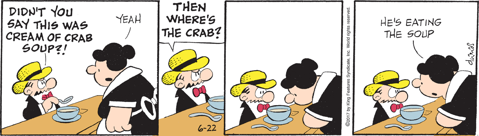 Fiction OCR: DIDN'T YOU SAY THIS WAS CREAM OF CRAB SOUP?! THEN WHERE'S THE CRAB? YEAH HE'S EATING THE SOUP 6-22 ©2017 by King Features SyndicateInc. World rights reserved. Idumas DIDN'T YOU SAY THIS WAS CREAM OF CRAB SOUP?! THEN WHERE'S THE CRAB? YEAH HE'S EATING THE SOUP 6-22 ©2017 by King Features SyndicateInc. World rights reserved. Idumas
