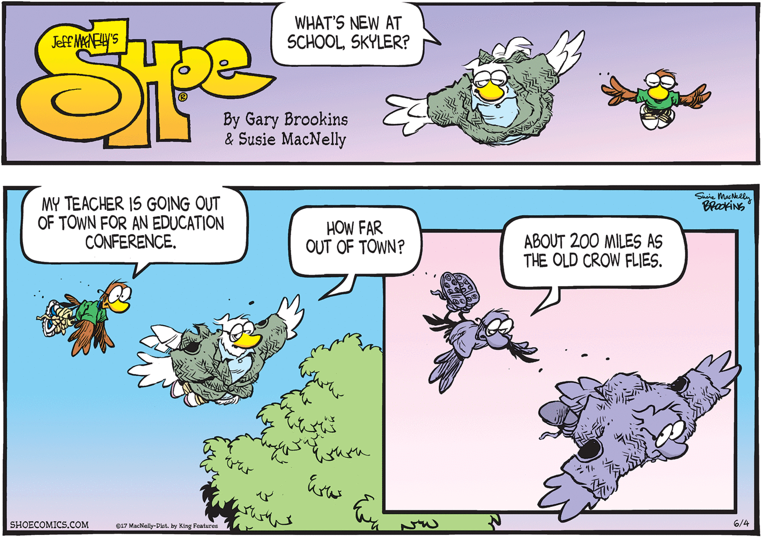 Aqua OCR: Suaie MacNelln MY TEACHER IS GOING OUT OF TOWN FOR AN EDUCATION CONFERENCE. BrakiNs HOW FAR OUT OF TOWN? ABOUT 200 MILES AS THE OLD CROW FLIES. SHOECOMICS.COM e17 MacNelly-Dist. by King Features 7 6/4 Suaie MacNelln MY TEACHER IS GOING OUT OF TOWN FOR AN EDUCATION CONFERENCE. BrakiNs HOW FAR OUT OF TOWN? ABOUT 200 MILES AS THE OLD CROW FLIES. SHOECOMICS.COM e17 MacNelly-Dist. by King Features 7 6/4
