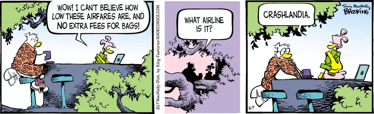 Fictional character OCR: WOW! I CAN'T BELIEVE HOW LOW THESE AIRFARES AREAND NO EXTRA FEES FOR BAGS! Shoie Macpkeln CRASHLANDIA. WHAT AIRLINE IS IT? 6/7 ©17 MacNelly-Dist. by King Features-SHOECOMICS.COM WOW! I CAN'T BELIEVE HOW LOW THESE AIRFARES AREAND NO EXTRA FEES FOR BAGS! Shoie Macpkeln CRASHLANDIA. WHAT AIRLINE IS IT? 6/7 ©17 MacNelly-Dist. by King Features-SHOECOMICS.COM