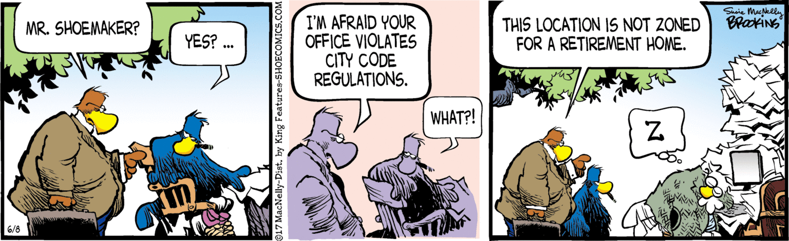 Cartoon OCR: Susie MacNelly BrakiNS I'M AFRAID YOUR OFFICE VIOLATES CITY CODE REGULATIONS. THIS LOCATION I1S NOT ZONED FOR A RETIREMENT HOME. MR. SHOEMAKER? YES? WHAT?! 6/8 917 MacNelly-Dist. by King Features-SHOE Susie MacNelly BrakiNS I'M AFRAID YOUR OFFICE VIOLATES CITY CODE REGULATIONS. THIS LOCATION I1S NOT ZONED FOR A RETIREMENT HOME. MR. SHOEMAKER? YES? WHAT?! 6/8 917 MacNelly-Dist. by King Features-SHOE