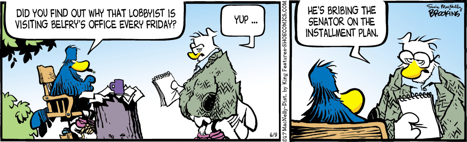 Sharing OCR: Susie Macklly BraokiNg DID YOU FIND OUT WHY THAT LOBBYIST IS VISITING BELFRY'S OFFICE EVERY FRIDAY? HE'S BRIBING THE SENATOR ON THE INSTALLMENT PLAN. YUP .. 6/9 17 MacNelly-Dist. by King Features-SHOECOMICS.COM Susie Macklly BraokiNg DID YOU FIND OUT WHY THAT LOBBYIST IS VISITING BELFRY'S OFFICE EVERY FRIDAY? HE'S BRIBING THE SENATOR ON THE INSTALLMENT PLAN. YUP .. 6/9 17 MacNelly-Dist. by King Features-SHOECOMICS.COM