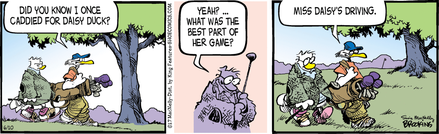 Bird of prey OCR: YEAH? .. WHAT WAS THE BEST PART OF HER GAME? DID YOU KNOW I ONCE CADDIED FOR DAISY DUCK? MISS DAISY'S DRIVING. Shaie Maclly BrakiNs 6/10 @17 MacNelly-Distby King Features-SHOECOMICS.COM YEAH? .. WHAT WAS THE BEST PART OF HER GAME? DID YOU KNOW I ONCE CADDIED FOR DAISY DUCK? MISS DAISY'S DRIVING. Shaie Maclly BrakiNs 6/10 @17 MacNelly-Distby King Features-SHOECOMICS.COM