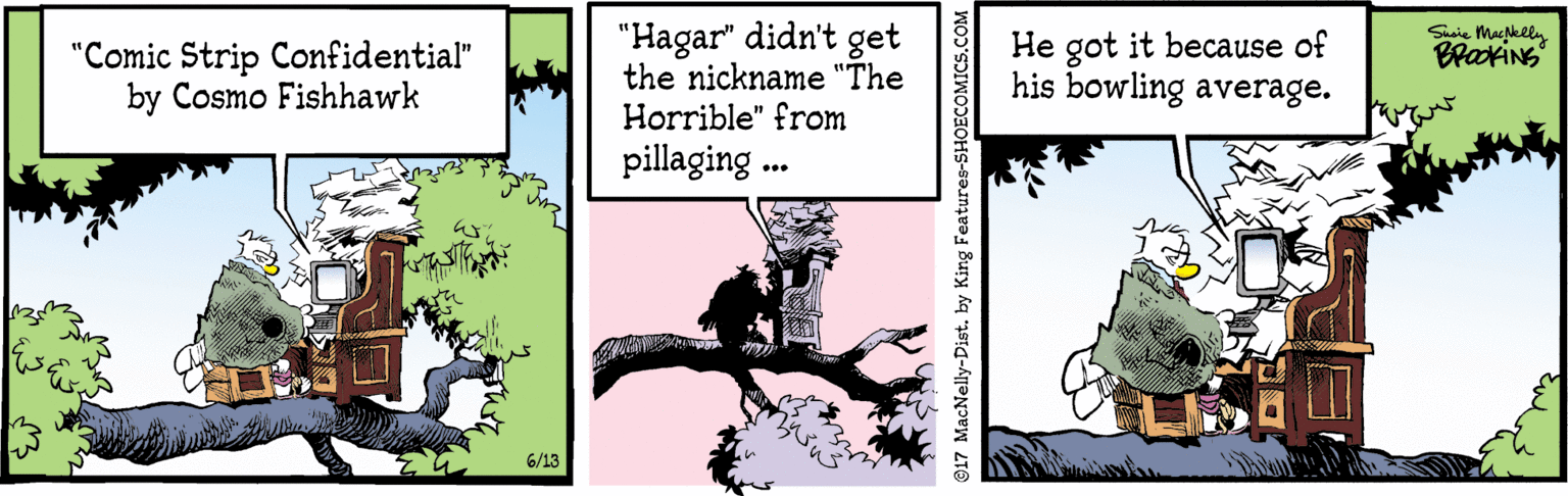 Fedora OCR: "Hagar" didn't get the nickname "The Horrible" from Suaie Mackely BrakiNS "Comic Strip Confidential" by Cosmo Fishhawk He got it because of his bowling average. pillaging . 6/13 917 MacNelly-Dist. by King Fe "Hagar" didn't get the nickname "The Horrible" from Suaie Mackely BrakiNS "Comic Strip Confidential" by Cosmo Fishhawk He got it because of his bowling average. pillaging . 6/13 917 MacNelly-Dist. by King Fe