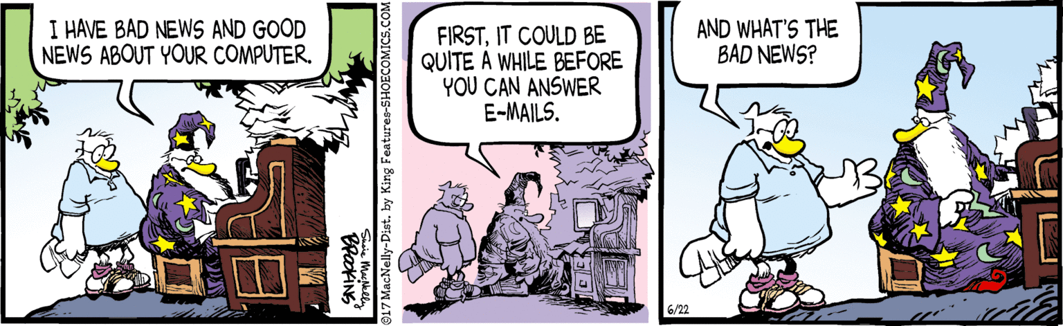 Parallel OCR: I HAVE BAD NEWS AND GOOD NEWS ABOUT YOUR COMPUTER. AND WHAT'S THE BAD NEWS? FIRSTIT COULD BE QUITE A WHILE BEFORE YOU CAN ANSWER E-MAILS. 6/22 BraokiNG 17 MacNelly-Dist. by King Features-SHOECOMICS.COM I HAVE BAD NEWS AND GOOD NEWS ABOUT YOUR COMPUTER. AND WHAT'S THE BAD NEWS? FIRSTIT COULD BE QUITE A WHILE BEFORE YOU CAN ANSWER E-MAILS. 6/22 BraokiNG 17 MacNelly-Dist. by King Features-SHOECOMICS.COM