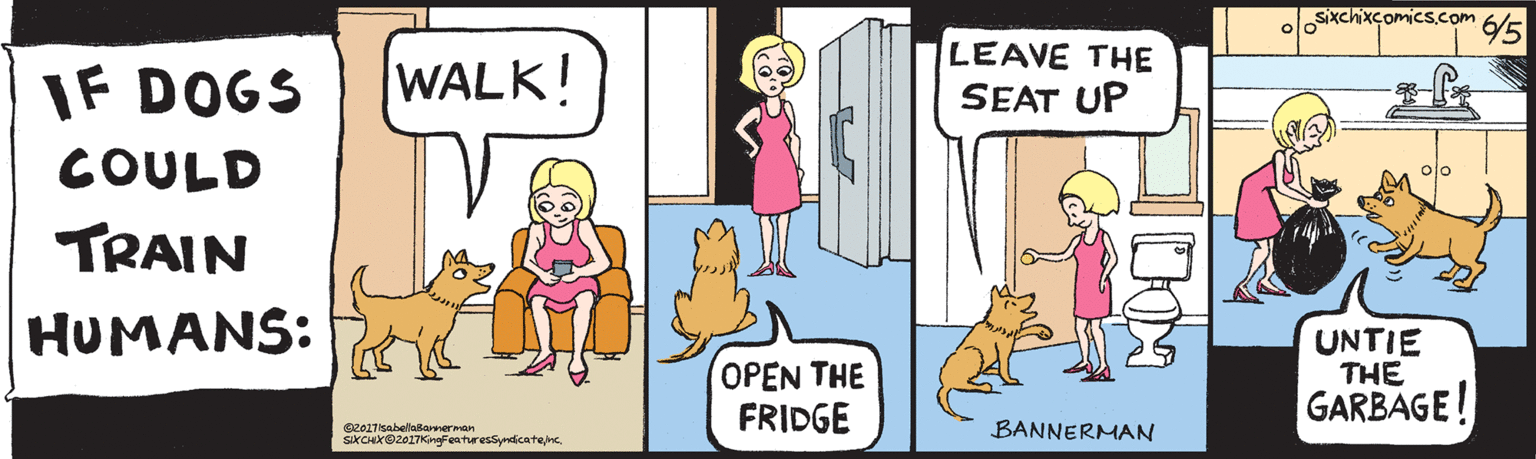 Sporting Group OCR: IF DOGS WALK! COULD TRAIN HUMANS: ©2017isabellaBannerman SIXCHX©2017KingFeaturesSyndicatenc. /5 sixchixcomics.com LEAVE THE SEAT UP OPEN THE FRIDGE UNTIE THE GARBAGE! BANNERMAN IF DOGS WALK! COULD TRAIN HUMANS: ©2017isabellaBannerman SIXCHX©2017KingFeaturesSyndicatenc. /5 sixchixcomics.com LEAVE THE SEAT UP OPEN THE FRIDGE UNTIE THE GARBAGE! BANNERMAN