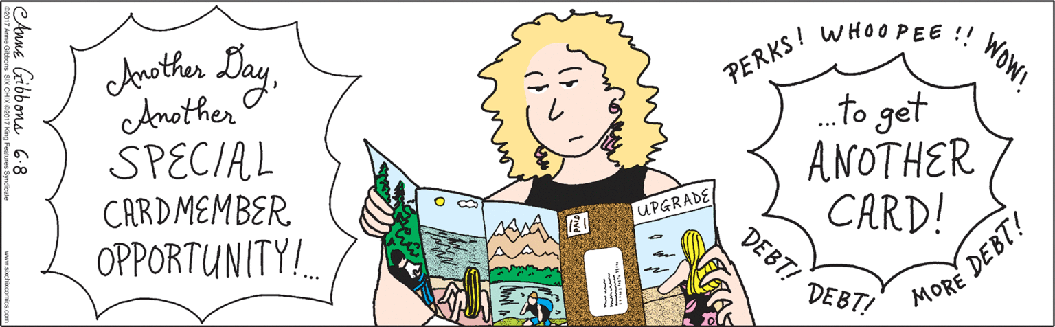 Font OCR: Another DayAnother SPECIAL CARDMEMBER OPPORTUNITY... PERKS ! WHOOPEE !! .to get ANOTHER CARD! Wow! DEBT! DEBT! MORE DEBT! UPGRADE Anne Gibbons 6.8 ©2017 Anne Gibbons SIX CHIX ©2017 King Features Syndicate www.si Another DayAnother SPECIAL CARDMEMBER OPPORTUNITY... PERKS ! WHOOPEE !! .to get ANOTHER CARD! Wow! DEBT! DEBT! MORE DEBT! UPGRADE Anne Gibbons 6.8 ©2017 Anne Gibbons SIX CHIX ©2017 King Features Syndicate www.si