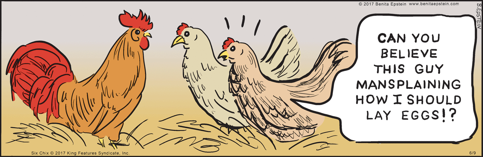 Poultry OCR: CAN YOU BELIEVE THIS GUY MANSPLAINING HOW I SHOULD LAY EGGS!? www.benitaepstein.com © 2017 Benita Epstein 6/ Six Chix © 2017 King Features SyndicateInc. B.EPSTEIN CAN YOU BELIEVE THIS GUY MANSPLAINING HOW I SHOULD LAY EGGS!? www.benitaepstein.com © 2017 Benita Epstein 6/ Six Chix © 2017 King Features SyndicateInc. B.EPSTEIN