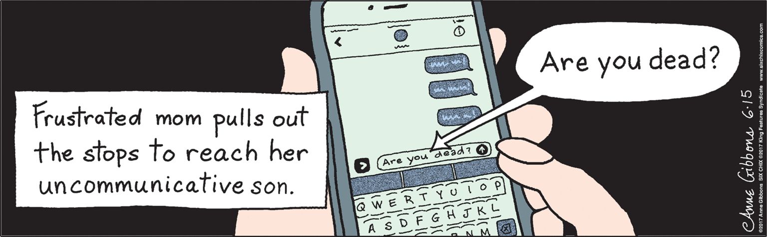 Mobile phone OCR: Frustrated mom pulls out the stops to reach her uncommunicative son. Are you dead? Are you dead? a Q W E JKL A S D BN M eAnne Gibbons 6.15 ©2017 Anne Gibbons SIX CHIX ©2017 King Features Syndicate www.sixchlxcomics.com Frustrated mom pulls out the stops to reach her uncommunicative son. Are you dead? Are you dead? a Q W E JKL A S D BN M eAnne Gibbons 6.15 ©2017 Anne Gibbons SIX CHIX ©2017 King Features Syndicate www.sixchlxcomics.com