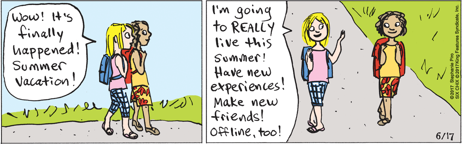 Cartoon OCR: Wow! It'S finally happened! Summer Vacation! I'm going to REALLY live this Summer! Have new experiences! Make new friends! Offlinetoo! 6/17 2017 Stephanie Piro SIX CHIX 2017 King Features SyndicateInc. Wow! It'S finally happened! Summer Vacation! I'm going to REALLY live this Summer! Have new experiences! Make new friends! Offlinetoo! 6/17 2017 Stephanie Piro SIX CHIX 2017 King Features Syndicate