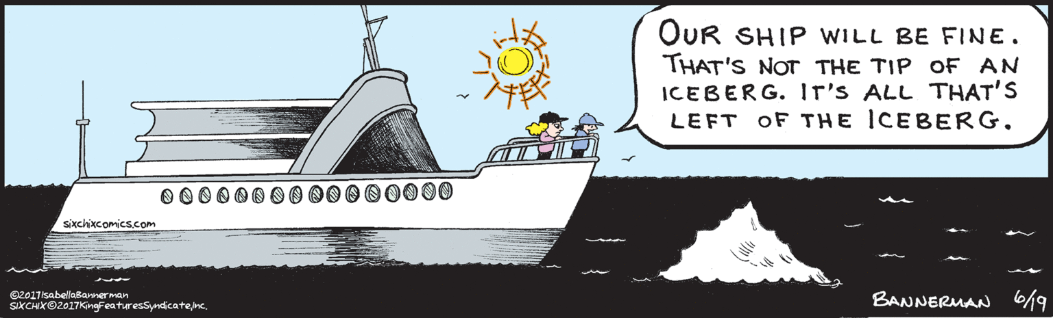 Graphics OCR: OUR SHIP WILL BE FINE. THAT ISN'T THE TIP oF AN ICEBERG. Ir's ALL THAT'S LEFT OF THE ICEBERG00000 ©2017isabellaBannerman SIXCHIX©2017KingFeaturesSyndicateinc. BANNERMAN 6/9 OUR SHIP WILL BE FINE. THAT ISN'T THE TIP oF AN ICEBERG. Ir's ALL THAT'S LEFT OF THE ICEBERG00000 ©2017isabellaBannerman SIXCHIX©2017KingFeaturesSyndicateinc. BANNERMAN 6/9