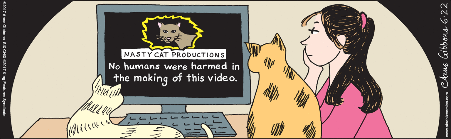 Drawing OCR: NASTY CAT PRODUCTIONS ? No humans were harmed in the making of this video. Anne Gibbons 6.22 ©2017 Anne Gibbons SIX CHIX ©2017 King Features Syndicate www.sixchixcomics.com NASTY CAT PRODUCTIONS ? No humans were harmed in the making of this video. Anne Gibbons 6.22 ©2017 Anne Gibbons SIX CHIX ©2017 King Features Syndicate www.sixchixcomics.com