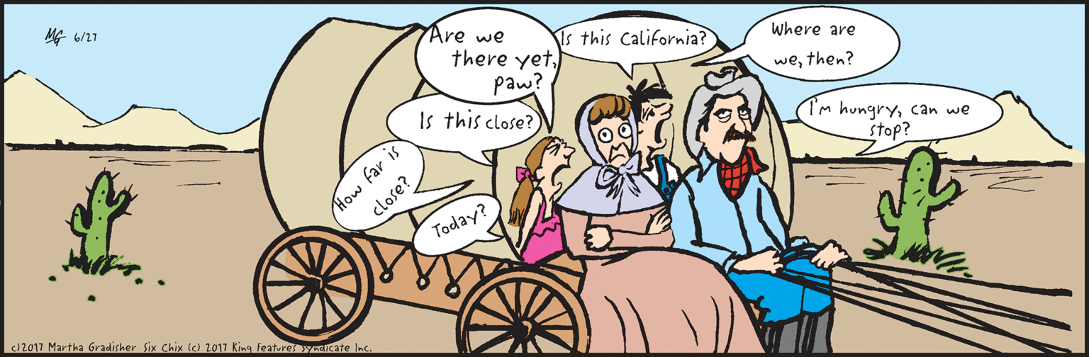 Happy OCR: (c) 2017 Martha Gradisher Six Chix (c) 2017 King Features Syndicate inc. MG 06/27 Are we there yetpaw? I'm hungrycan we stop? Is this California? Where are Are we close? wethen? How far is close? Today? (c) 2017 Martha Gradisher Six Chix (c) 2017 King Features Syndicate inc. MG 06/27 Are we there yetpaw? I'm hungrycan we stop? Is this California? Where are Are we close? wethen? How far is close? Today?