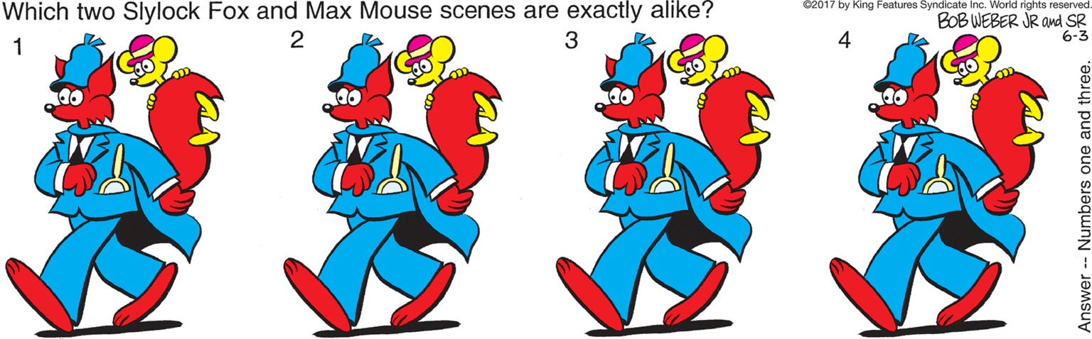 Pink OCR: Which two Slylock Fox and Max Mouse scenes are exactly alike? ©2017 by King Features Syndicate Inc. World rights reserved BOB WEBER JR awd SR 6-3 1 2 3 4 nswer-- Numbers one and three. Which two Slylock Fox and Max Mouse scenes are exactly alike? ©2017 by King Features Syndicate Inc. World rights reserved BOB WEBER JR awd SR 6-3 1 2 3 4 nswer-- Numbers one and three.