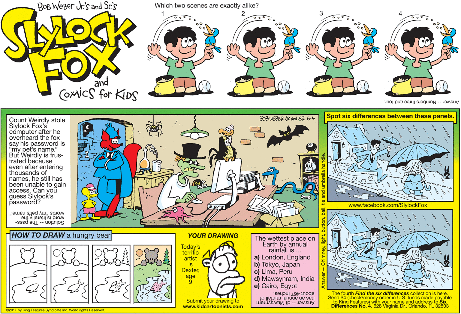 Font OCR: BOB WeBer Jr's and Sr.'s Which two scenes are exactly alike? 4 FOX and COmicS for KDS Answer- Numbers three and four. BOBINEBER JR and SR 6-4 Spot six differences between these panels. Count Weirdly stole Slylock Fox's computer after he overheard the fox say his password is "my pet's name." But Weirdly is frus- trated because even after entering thousands of nameshe still has been unable to gain access. Can you guess Slylock's password? www.facebook.com/SlylockFox words "my pet's name." word is literally the Solution -- The pass- HOW TO DRAW a hungry bear YOUR DRAWING Today's terrific artist is Dexterage The wettest place on Earth by annual rainfall is ... a) LondonEngland b) TokyoJapan c) LimaPeru d) MawsynramIndia e) CairoEgypt about 467 inches. has an annual rainfáll of The fourth (check/money order in U.S. funds made payable Submit your drawing to www.kidcartoonists.com Answer-- d) Mawsynram to King Features) with your name and address to Six Differences No. 4. 628 Virginia Dr.FL 32803 c2017 by King Features Syndicate Inc. World rights Reserved. BOB WeBer Jr's and Sr.'s Which two scenes are exactly alike? 4 FOX and COmicS for KDS Answer- Numbers three and four. BOBINEBER JR and SR 6-4 Spot six differences between these panels. Count Weirdly stole Slylock Fox's computer after he overheard the fox say his password is "my pet's name." But Weirdly is frus- trated because even after entering thousands of nameshe still has been unable to gain access. Can you guess Slylock's password? www.facebook.com/SlylockFox words "my pet's name." word is literally the Solution -- The pass- HOW TO DRAW a hungry bear YOUR DRAWING Today's terrific artist is Dexterage The wettest place on Earth by annual rainfall is ... a) LondonEngland b) TokyoJapan c) LimaPeru d) MawsynramIndia e) CairoEgypt about 467 inches. has an annual rainfáll of The fourth (check/money order in U.S. funds made payable Submit your drawing to www.kidcartoonists.com Answer-- d) Mawsynram to King Features) with your name and address to Six Differences No. 4. 628 Virginia Dr.FL 32803 c2017 by King Features Syndicate Inc. World rights Reserved.