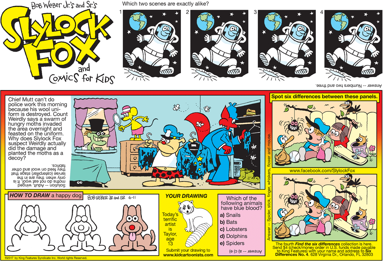 Line OCR: BOB WEBer Jr's and Sr's Which two scenes are exactly alike? FOX and Comics for KIDS TID Answer -- Numbers two and three. Spot six differences between these panels. Chief Mutt can't do police work this morning because his wool uni- form is destroyed. Count Weirdly says a swarm of hungrý moths invaded the area overnight and feasted on the uniform. Why does Slylock Fox suspect Weirdly actually did the damagé and planted the moths as a decoy? theyfeed on wool and other fabrics. www.facebook.com/SlylockFox only when they are in the moths do not eat wool. It is larvae (caterpillar) stage that 00 Solution -- Adultwinged HOW TO DRAW a happy dog PoB WEBER JR and SR 6-1 YOUR DRAWING Which of the following animals have blue blood? a) Snails b) Bats AAA Today's terrific artist is Taylorage 13 c) Lobsters d) Dolphins e) Spiders The fourth Find the six differences collection is here. Send $4 (check/money order in U.S. funds made payable Submit your drawing to www.kidcartoonists.com Answer -- a) c) e) Differences No. 4. 628 Virginia Dr.FL 32803 C2017 by King Features Syndicate Inc. World rights Reserved. Answer Spiderst BOB WEBer Jr's and Sr's Which two scenes are exactly alike? FOX and Comics for KIDS TID Answer -- Numbers two and three. Spot six differences between these panels. Chief Mutt can't do police work this morning because his wool uni- form is destroyed. Count Weirdly says a swarm of hungrý moths invaded the area overnight and feasted on the uniform. Why does Slylock Fox suspect Weirdly actually did the damagé and planted the moths as a decoy? theyfeed on wool and other fabrics. www.facebook.com/SlylockFox only when they are in the moths do not eat wool. It is larvae (caterpillar) stage that 00 Solution -- Adultwinged HOW TO DRAW a happy dog PoB WEBER JR and SR 6-1 YOUR DRAWING Which of the following animals have blue blood? a) Snails b) Bats AAA Today's terrific artist is Taylorage 13 c) Lobsters d) Dolphins e) Spiders The fourth Find the six differences collection is here. Send $4 (check/money order in U.S. funds made payable Submit your drawing to www.kidcartoonists.com Answer -- a) c) e) Differences No. 4. 628 Virginia Dr.FL 32803 C2017 by King Features Syndicate Inc. World rights Reserved. Answer Spider