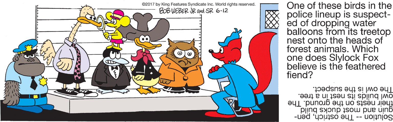 Graphics OCR: One of these birds in the police lineup is suspect- ed of dropping water balloons from its treetop nest onto the heads of forest animals. Which one does Slylock Fox believe is the feathered fiend? ©2017 by King Features Syndicate Inc. World rights reserved. BOB WEBER JR and SR 6-12 The owl is the suspect. owl builds its nest in a tree. their nests on the ground. The guin and most ducks build Solution -- The ostrichpen- One of these birds in the police lineup is suspect- ed of dropping water balloons from its treetop nest onto the heads of forest animals. Which one does Slylock Fox believe is the feathered fiend? ©2017 by King Features Syndicate Inc. World rights reserved. BOB WEBER JR and SR 6-12 The owl is the suspect. owl builds its nest in a tree. their nests on the ground. The guin and most ducks build Solution -- The ostrich